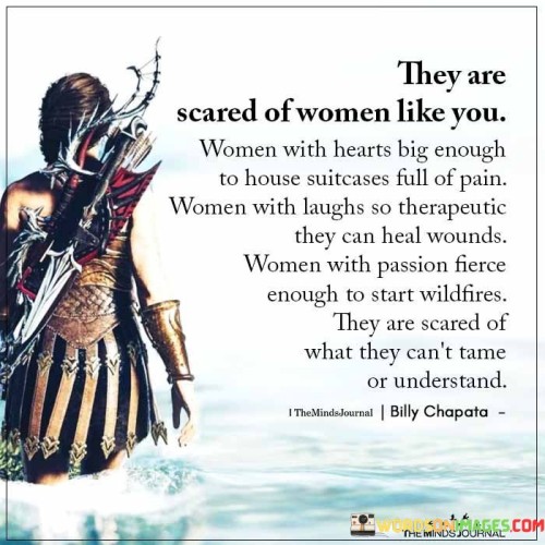 This powerful quote celebrates the strength and resilience of women with extraordinary qualities, emphasizing the fear they evoke in those who cannot comprehend or control them. The description begins by acknowledging the emotional depth of such women, symbolized by hearts big enough to hold immense pain. Despite carrying this burden, they possess laughter that serves as a healing balm for others' wounds, showcasing their capacity for empathy and compassion. Furthermore, the quote highlights their fierce passion, which has the potential to ignite fires of change and inspiration. These remarkable qualities, which make these women forces of nature, also intimidate those who are afraid of what they cannot tame or fully understand.The quote exalts the beauty of women who embrace their vulnerabilities and pain, using their experiences to cultivate empathy and kindness. Their laughter becomes a source of solace for others, embodying their ability to lift others' spirits even while carrying their own weight. Their passion and unyielding determination to make a difference challenges the status quo, making them agents of transformation and empowerment. In doing so, they become enigmatic figures, captivating and intimidating those who may struggle to comprehend the depths of their character and emotions. The quote serves as an empowering message for women, reminding them to embrace their authentic selves and recognize their immense power, even if it makes others uncomfortable. It celebrates the uniqueness of women who refuse to be confined by societal norms, encouraging them to continue blazing their own trail fearlessly.