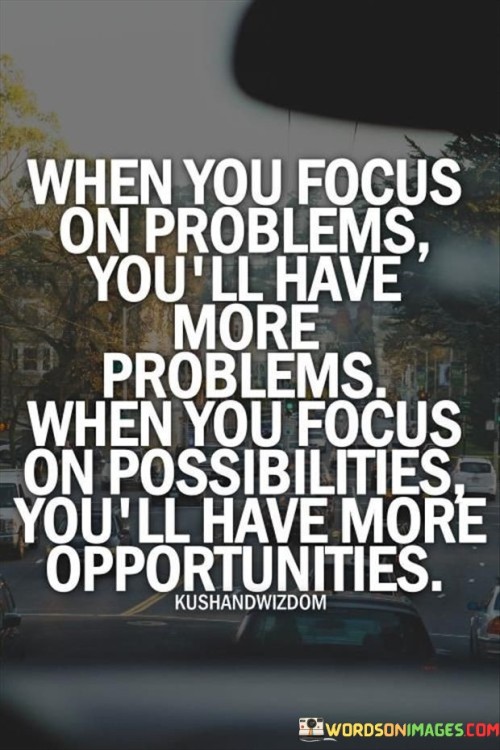 This quote highlights the impact of our mindset on our experiences and outcomes. It suggests that where we direct our attention has a profound influence on our perception of reality and the events that unfold in our lives.

By focusing on problems, we tend to magnify their significance and perpetuate a negative cycle of thought. This can lead to a sense of overwhelm and hinder our ability to find effective solutions. On the other hand, when we shift our focus to possibilities, we open ourselves up to a mindset of growth and potential. This mindset encourages us to explore creative solutions, embrace challenges as learning opportunities, and seek out new avenues for success.

Ultimately, the quote encourages a proactive and optimistic approach to life. It reminds us that our thoughts and perspectives shape our reality. By choosing to focus on opportunities rather than dwelling on problems, we empower ourselves to navigate challenges with resilience and cultivate a mindset that breeds positivity and progress.