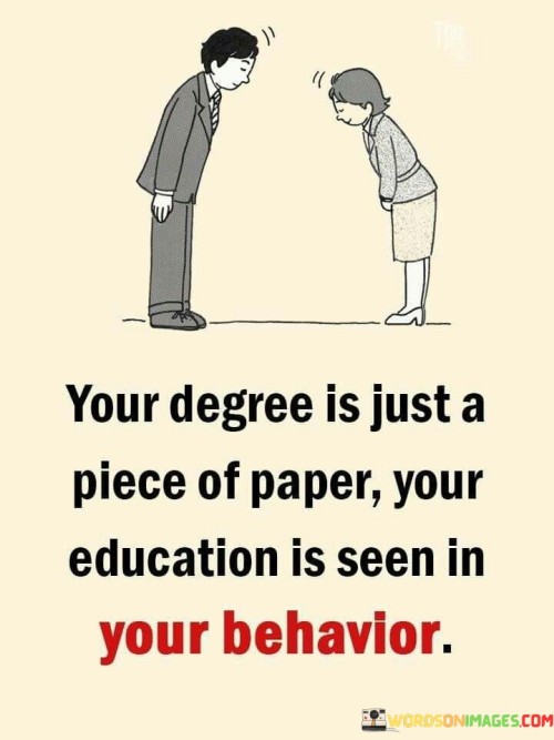 This quote emphasizes that one's education goes beyond academic degrees and certificates, extending to how a person behaves and applies their knowledge in real life. While a degree may serve as a formal qualification, it's the practical application of knowledge and skills that truly showcases a person's education.

The quote encourages a focus on personal development and character rather than simply obtaining degrees. It suggests that the way one interacts with others, approaches challenges, and makes decisions reflects their true education. This perspective underscores the value of continuous learning and self-improvement.

In essence, the quote reminds us that education isn't confined to classroom settings but extends to all aspects of life. It highlights the significance of using one's education to contribute positively to society and demonstrates that a person's actions and behavior can be a more accurate measure of their education than the credentials they hold.