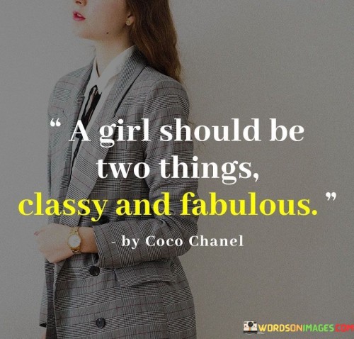 This quote by Coco Chanel, a renowned fashion designer and icon, succinctly captures her perspective on what a girl should aspire to be. It emphasizes simplicity and empowerment in just a few words. "A girl should be two things" implies that there are two fundamental qualities or traits that a girl should embody. While the quote leaves room for interpretation, the most common understanding revolves around the following ideas:

Classy and Confident: One interpretation suggests that a girl should strive to be classy, refined, and elegant. This means carrying oneself with poise, exhibiting good manners, and maintaining a sense of style and sophistication. Alongside classiness, the quote urges girls to be confident and self-assured, believing in their abilities and worth.

Independent and Authentic: Another perspective highlights the importance of independence and authenticity. It encourages girls to be self-reliant, making their own decisions and not depending on others for their happiness or success. Additionally, it stresses the value of being true to oneself, embracing individuality, and not conforming to societal expectations or stereotypes. In essence, this quote inspires girls to embrace a balanced combination of grace, confidence, independence, and authenticity. It encourages them to find their unique identity and stand out while exuding a sense of elegance and self-assurance in their journey through life.