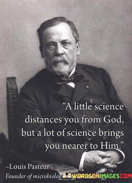 This quote suggests that there is a nuanced relationship between science and faith. It implies that a superficial understanding of science might create distance from one's faith or belief in God, but a deeper and more comprehensive grasp of scientific knowledge can actually strengthen one's connection to the divine.

The idea here is that as people delve into the intricacies of the natural world through scientific exploration, they may gain a greater appreciation for the complexity and beauty of creation. This deeper understanding of the universe can lead to a sense of wonder and awe, which some individuals interpret as drawing them closer to a higher power or God.

In essence, the quote highlights that science and spirituality are not necessarily in conflict but can coexist harmoniously. It suggests that the more we learn about the world through science, the more we may come to appreciate the divine intelligence behind it, ultimately bringing us nearer to God.