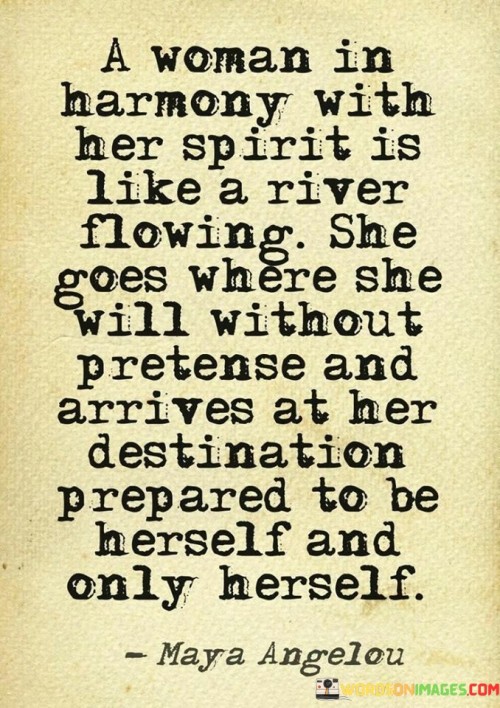 This quote beautifully captures the essence of a woman who is in tune with her inner self and embraces her authenticity. Comparing her to a flowing river, it highlights her natural and graceful movement through life. When a woman is in harmony with her spirit, she is self-aware, confident, and unapologetically true to herself.

The analogy of a river symbolizes her fluidity and adaptability. She navigates life's journey without pretense, not trying to conform to societal expectations or the opinions of others. Instead, she follows her own path, guided by her inner wisdom and intuition.

As she flows towards her destination, she remains prepared to be nothing but herself. She carries her individuality and uniqueness with confidence, refusing to compromise her identity for anyone. The quote celebrates the strength and beauty of women who embrace their true selves, unrestricted by external pressures, and in doing so, they inspire others to do the same. In essence, the quote encourages women to seek harmony within themselves, to embrace their individuality, and to flow through life authentically. It reminds us of the power that comes from being true to who we are, navigating life with grace, and arriving at our destinations as our genuine selves.