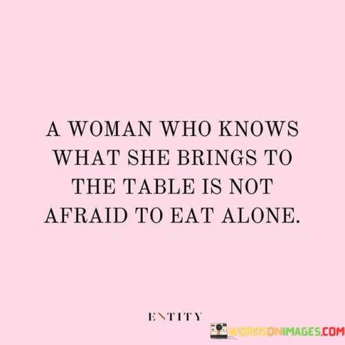 This powerful quote speaks to the strength and self-assurance of a confident woman. It emphasizes that a woman who truly knows her worth and value is not afraid of being independent and self-reliant. She understands her strengths, abilities, and what she can contribute to any situation, relationship, or endeavor.

The metaphor of "eating alone" symbolizes the willingness to stand alone if necessary, rather than settling for less or compromising her worth. It portrays her resilience and ability to thrive even in the absence of external validation or support. This quote promotes the idea that it's better to be alone and true to oneself than to be in the company of those who do not appreciate or recognize her worth.

In essence, this quote encourages women to embrace their individuality, embrace their strengths, and not be afraid to walk their own path, even if it means going against the crowd. It promotes self-empowerment and serves as a reminder that true fulfillment comes from self-awareness, self-love, and the courage to embrace independence when needed.