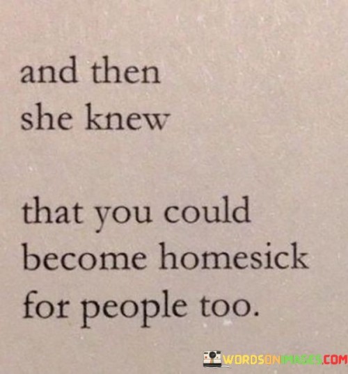 The quote "And then she knew that you could become homesick for people too" captures the profound realization that missing someone can evoke a feeling of homesickness, even when they are not physically connected to a particular place. In essence, the quote acknowledges the deep emotional bond that can develop between individuals, transcending geographical boundaries. It suggests that our connections with loved ones can create a sense of home within our hearts, and being away from them can leave us yearning for that familiar comfort and sense of belonging.

The phrase also reflects the significance of meaningful relationships in our lives. It highlights the impact that people can have on our emotional well-being and how they become an integral part of our lives, making their presence deeply missed when they are not around.

Ultimately, the quote conveys the power of human connections and the profound impact that loved ones can have on our sense of home and belonging. It speaks to the essence of what it means to feel connected, loved, and understood, regardless of physical distances. The quote serves as a reminder of the enduring power of love and relationships, and the way they can create a sense of home wherever we go.