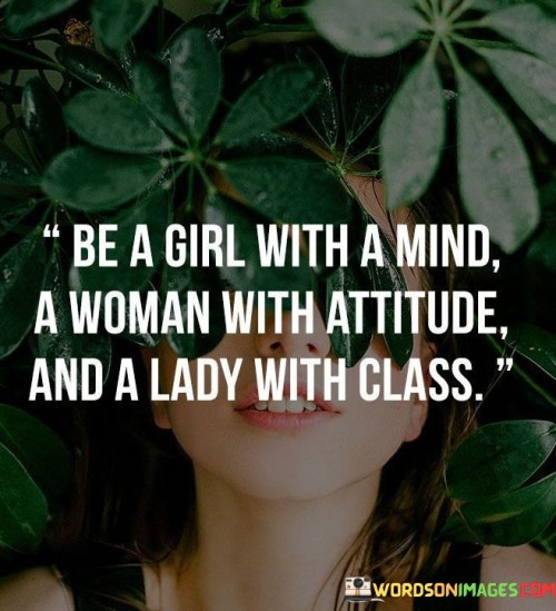 The quote "Be a girl with a mind, a woman with attitude, and a lady with class" celebrates the multifaceted nature of women and encourages them to embrace different aspects of their personalities.
In essence, the quote highlights the importance of intelligence and mental strength. It empowers girls to value their intellect and to cultivate their minds, promoting a sense of empowerment through knowledge and critical thinking.

The phrase also emphasizes the significance of confidence and assertiveness in women. By encouraging them to embody an attitude, it advocates for self-assurance and the courage to stand up for their beliefs and principles. Lastly, the quote promotes the elegance and grace that can be associated with being a lady. It encourages women to carry themselves with dignity and poise, demonstrating respect and consideration for themselves and others.

Ultimately, the quote inspires women to embrace all aspects of their identity. By being a girl with a mind, a woman with attitude, and a lady with class, women can navigate life with confidence and authenticity, making a positive impact on their surroundings and shaping a more inclusive and diverse society.