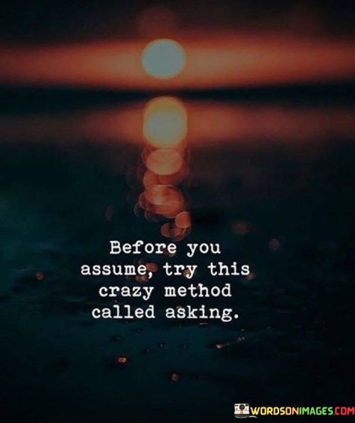 The quote advises against making assumptions and suggests asking questions instead. It implies that jumping to conclusions can lead to misunderstandings. This perspective underscores the importance of open communication and seeking clarification to avoid misconceptions and potential conflicts.

In essence, the quote highlights the power of effective communication in preventing misunderstandings. It implies that taking the time to inquire and understand can lead to more accurate interpretations. The quote encourages individuals to prioritize clarity and genuine understanding.

Ultimately, the quote serves as a reminder of the potential harm of assumptions. It emphasizes the value of seeking information directly, thereby fostering better relationships and more meaningful interactions. By embracing the "crazy method" of asking questions, individuals can navigate conversations with greater empathy and accuracy.