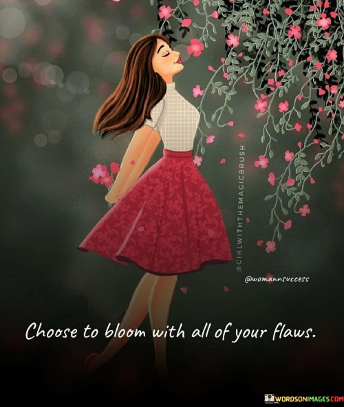 The quote "Choose to bloom with all of your flaws" encourages individuals to embrace their imperfections and grow despite their shortcomings.  In essence, the quote promotes self-acceptance and self-love. It urges individuals not to be held back by their flaws but to instead view them as a part of their unique beauty and journey.

The phrase reminds us that growth and beauty can emerge from vulnerability and imperfection. By choosing to bloom despite our flaws, we can develop resilience and strength, which are essential elements of personal growth and self-discovery.

Ultimately, the quote inspires us to embrace our authenticity and celebrate our uniqueness. It encourages us to let go of the fear of imperfection and to embrace the process of growth and transformation. By accepting and loving ourselves, flaws and all, we can bloom into our fullest potential and live a more fulfilling and meaningful life