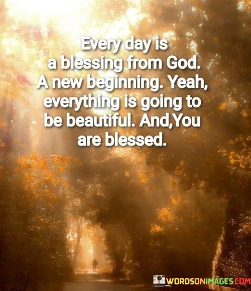 Each day is a precious gift from God, a fresh start filled with hope and new opportunities. This quote celebrates the idea that every day is a blessing, a chance to begin anew. It carries the message that life has its ups and downs, but with faith and gratitude, everything can be beautiful, and you are indeed blessed.

It encourages us to approach each day with a sense of optimism, acknowledging that even in the face of challenges, there is beauty to be found, and blessings to be counted. It's a reminder to appreciate the simple joys of life and to recognize that God's grace surrounds us, providing us with the strength and resilience to face whatever comes our way.

In summary, this quote reflects a positive outlook on life, emphasizing the idea that each day is a gift to be cherished, and with God's guidance, it can be filled with beauty and blessings, no matter the circumstances.