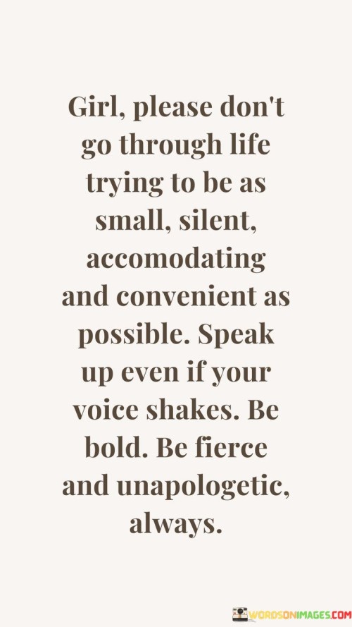The quote "Girl, please don't go through life trying to be as small, silent, accommodating, and convenient as possible. Speak up, even if your voice shakes. Be bold, be fierce, and unapologetic always" is a powerful message of empowerment for women. It encourages them not to shrink themselves or conform to societal expectations of being meek and submissive.

The phrase celebrates the importance of finding one's voice and speaking up for what they believe in, even if it feels intimidating. It urges women to embrace their boldness and fierceness, unapologetically expressing their opinions and desires.

In essence, the quote emphasizes the significance of self-assertion and self-confidence. It inspires women to reject the idea of being small and unobtrusive, encouraging them to embrace their power and strength. By being unapologetically true to themselves, women can make a significant impact on their lives and the world around them, breaking free from limitations and stereotypes. The quote empowers women to be bold and fearless, valuing their own voices and being advocates for their dreams and rights.