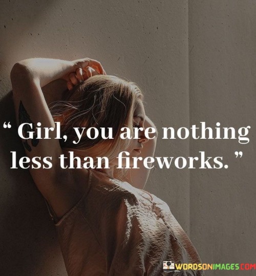 This quote celebrates and uplifts the person addressed as "girl," likening them to fireworks—a symbol of beauty, brilliance, and awe-inspiring spectacle. The comparison implies that the girl possesses remarkable qualities and shines brightly, much like the dazzling display of fireworks.

The phrase "nothing less than fireworks" suggests that the girl is extraordinary and exceptional, with a unique and captivating presence that leaves a lasting impression on others. It highlights her individuality and the positive impact she has on the world around her.Furthermore, fireworks are often associated with celebrations and joyous occasions. By comparing the girl to fireworks,

 the quote conveys a sense of happiness and positivity, implying that she brings joy and excitement to those in her life, just like fireworks do during special events.In essence, this quote is a compliment that praises the girl's remarkable nature, drawing parallels between her brilliance and the captivating beauty of fireworks. It encourages her to embrace her uniqueness and radiate her light in a way that brightens the lives of those around her.