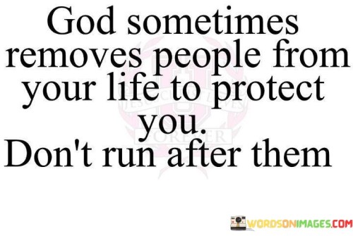 "God sometimes removes people from your life to protect you; don't run after them." This quote conveys the idea that certain individuals may be removed from our lives for a reason, often to safeguard our well-being and protect us from harm or negative influences. It encourages individuals not to resist or chase after those who have departed but to trust in the divine plan.

The quote underscores the belief that sometimes, what appears to be a loss or separation is actually a form of divine intervention aimed at guiding us toward a better path or protecting us from detrimental situations. It encourages acceptance and faith in the process of life, even when it involves letting go of people or relationships.

In essence, this quote emphasizes the role of faith and trust in God's plan and reminds individuals that when certain relationships or connections end, it may be a part of a larger, protective design for their lives. It encourages them to focus on their own growth and well-being rather than trying to hold on to what may no longer be serving them.