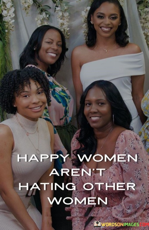 This concise quote emphasizes the idea that genuinely happy women do not engage in hating or tearing down other women. It suggests that content and fulfilled individuals are less likely to be involved in negative behaviors such as jealousy, gossip, or rivalry with their female counterparts.

The quote promotes the concept of female empowerment and solidarity among women. It implies that when women support and uplift each other, they create a positive and encouraging environment where everyone can thrive and succeed.

Ultimately, the quote advocates for a shift away from toxic competition and animosity among women and encourages fostering healthy relationships based on mutual respect, support, and celebration of each other's achievements and uniqueness.In essence, the quote serves as a reminder that happy and confident women build each other up, and by doing so, they contribute to a more harmonious and empowering community of women.