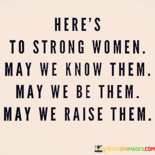 This empowering quote celebrates strong women and their significant impact on society. The phrase "Here's to strong women" serves as a toast and acknowledgment of the strength and resilience exhibited by women in various aspects of life.The line "May we know them" expresses the desire to recognize and understand the strength of women around us.  

It emphasizes the importance of acknowledging and appreciating the strong women in our lives, whether they are family members, friends, colleagues, or role models.The subsequent line "may we be them" is an aspiration for self-improvement. It encourages women to strive for strength and empowerment in their own lives, becoming strong in their beliefs, actions, and pursuits.

Finally, the phrase "may we raise them" signifies the crucial role of empowering the next generation of women. It emphasizes the responsibility to instill confidence, courage, and resilience in young girls, ensuring they grow up to be strong, capable, and independent individuals.In essence, this quote is a call to celebrate, acknowledge, and support strong women, while also inspiring a collective commitment to nurturing strength in future generations of women.