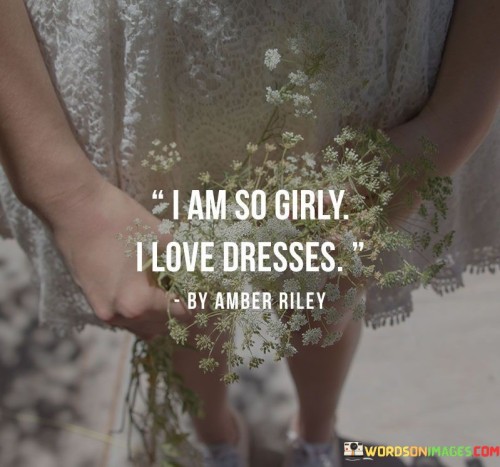 The quote succinctly describes the speaker's personality and preferences. Firstly, it proclaims a strong affinity for femininity, as the term "girly" is commonly associated with embracing traditional feminine traits and characteristics. This could include a fondness for feminine clothing, activities, and interests.

Secondly, the quote specifically mentions a love for dresses, indicating that the speaker finds joy and comfort in wearing this type of attire. Dresses are often considered a symbol of femininity and can make one feel elegant and beautiful.

Lastly, the quote mentions a love for quotes, suggesting an appreciation for meaningful and inspirational words. This could imply that the speaker enjoys reading, collecting, or sharing quotes that resonate with their emotions, experiences, or values.Overall, the quote portrays a person who embraces their femininity, takes pleasure in wearing dresses, and finds inspiration in the power of words through quotes. It provides a glimpse into the individual's character and interests.