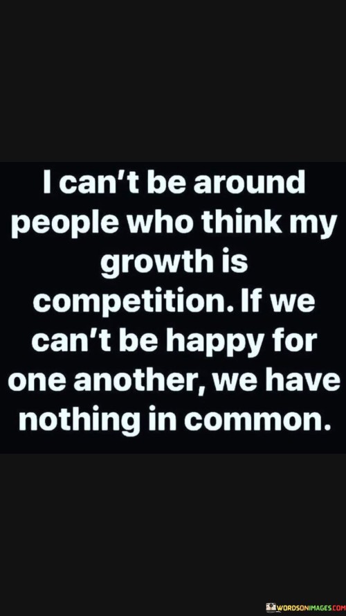 This statement sets a boundary for positive relationships. It suggests that being around individuals who view personal growth as a competition is untenable. It emphasizes the importance of mutual support and genuine happiness for one another's achievements.

The quote underscores the value of genuine connections. It implies that shared happiness in each other's successes is a foundation of meaningful relationships. Without this empathy, there's a lack of common ground.

Ultimately, the statement motivates individuals to prioritize supportive relationships. It encourages them to surround themselves with people who genuinely care about their growth and accomplishments. By fostering an environment of mutual encouragement, individuals can enjoy more fulfilling connections and a sense of shared achievement.