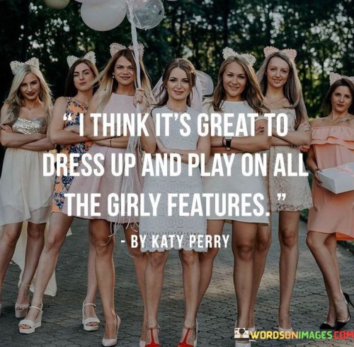 The quote "I think it's great to dress up and play on all the girly features" expresses a positive and empowering attitude towards embracing femininity and enjoying the various aspects traditionally associated with being girly. The speaker acknowledges the joy and satisfaction that comes from dressing up, indulging in feminine aesthetics, and exploring the different facets of femininity. By using the phrase "play on," the speaker implies a sense of freedom and playfulness, suggesting that embracing girly features is not only enjoyable but also a form of self-expression and creativity.

This quote challenges the notion that embracing femininity or engaging in traditionally girly activities is frivolous or should be looked down upon. Instead, it encourages individuals to celebrate their femininity and to take delight in expressing themselves through clothing, style, and other girly attributes. Furthermore, the quote promotes the idea that everyone should have the freedom to explore and celebrate various aspects of their identity without conforming to societal expectations or gender norms. Ultimately, the quote promotes self-confidence, individuality, and the appreciation of all the beautiful and diverse ways people can express themselves through their appearance and interests.