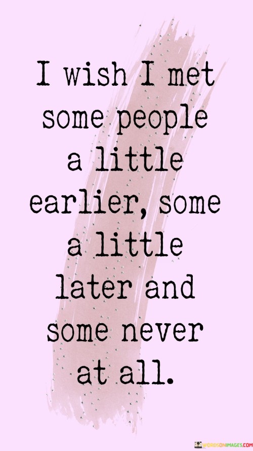 The quote reflects on the timing of encounters with people. "Wish I met some people a little earlier" conveys a desire for sooner connections. "Some a little later" implies readiness. "Some never at all" suggests regret over certain interactions, wishing they had never happened.

The quote underscores the impact of timing in relationships. It highlights the significance of when and how people come into our lives. "A little earlier, a little later" signifies the delicate balance of timing in forming connections.

In essence, the quote speaks to the complexity of human interactions. It emphasizes the role of timing in shaping our relationships and the mixed feelings associated with when and how people enter and exit our lives. The quote reflects the nuanced nature of connections and the influence of timing on our experiences.