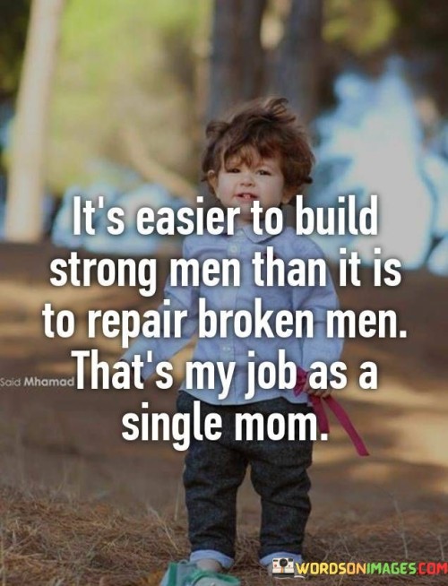 This powerful quote encapsulates the challenging yet essential role of a single mother in shaping the lives of her children. It emphasizes the significance of early nurturing and support in building strong individuals compared to the difficult task of repairing the emotional and psychological wounds of broken men later in life. As a single mom, the speaker recognizes the responsibility she holds in molding her children's character and resilience during their formative years. The phrase "building strong men" denotes the process of instilling values, confidence, and emotional well-being in her sons, preparing them to face life's challenges with strength and determination.By acknowledging her role as the primary caregiver, the single mom underscores the crucial impact of parental guidance and influence on a child's development. The quote touches on the importance of creating a nurturing and supportive environment where her sons can thrive and grow into well-rounded individuals. The mention of "repairing broken men" alludes to the potential consequences of a lack of early guidance, where individuals may struggle with emotional scars and difficulties later in life, requiring extensive efforts to heal and recover.In essence, the quote underscores the profound influence of parents, particularly single mothers, in shaping the future of their children. It highlights the proactive approach of building a solid foundation of strength and resilience during childhood, as opposed to the arduous task of repairing deep-seated emotional wounds in adulthood. It serves as a poignant reminder of the significant role parents play in nurturing the next generation and the vital responsibility they carry in fostering emotionally healthy and empowered individuals.