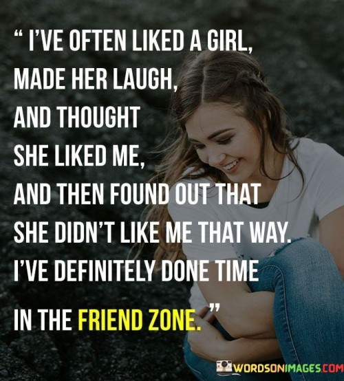 This quote expresses the common experience of many individuals who have developed feelings for someone they believed shared mutual affection, only to discover that the other person saw them only as a friend. The speaker describes how they have been drawn to a girl, making her laugh and assuming that their connection was romantic, only to be confronted with the realization that their feelings were not reciprocated in the same way. The phrase "time in the friends zone" refers to the feeling of being relegated to a platonic relationship instead of progressing into a romantic one.The quote captures the vulnerability and uncertainty that can arise when navigating relationships and emotions. It highlights the complexities of human connections, where signals and intentions may be misread or misunderstood. The experience of liking someone and hoping for something more, only to be met with disappointment, is a relatable aspect of the human condition.The term "friends zone" has become a colloquial expression to describe situations where one person's romantic feelings remain unrequited, and they find themselves relegated to a friendship role. This can evoke feelings of disappointment, frustration, and even a sense of rejection.In essence, the quote serves as a reflection on the intricacies of relationships and the delicate dance of emotions between two people. It speaks to the vulnerability of opening one's heart to another, knowing that the outcome is not always within our control. It also acknowledges the importance of communication and understanding in navigating the complexities of attraction and affection. Ultimately, the quote resonates with those who have experienced the bittersweet journey of unreciprocated feelings, highlighting the resilience and growth that can arise from such experiences.