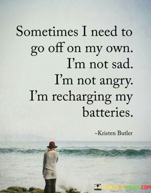 The quote reflects the importance of solitude for self-care. "Need to go off on my own" signifies seeking isolation. "Not sad, not angry" implies it's not driven by negative emotions. The quote conveys the need for solitude as a means of rejuvenation.

The quote underscores the value of self-care and introspection. It highlights the difference between solitude and loneliness. "Recharging my batteries" signifies revitalization, emphasizing the restorative power of alone time.

In essence, the quote speaks to the necessity of self-care through solitude. It emphasizes the importance of disconnecting from external pressures to focus on one's well-being. The quote reflects the understanding that taking time for oneself is not a negative act but a vital part of maintaining mental and emotional health.