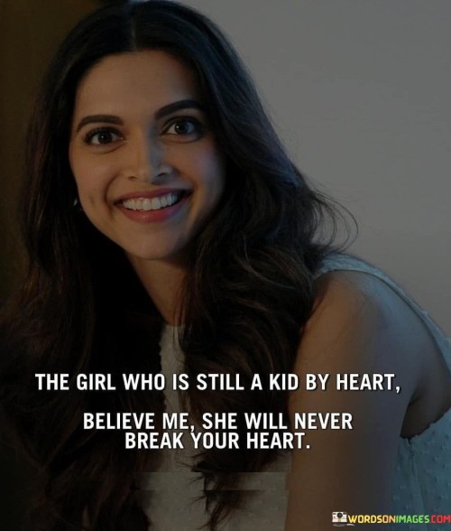 This heartfelt quote extols the virtues of a girl who retains the innocence and joy of a child in her heart. It suggests that a girl who approaches life with the curiosity, wonder, and openness of a child is more likely to be trustworthy and compassionate in her relationships. The phrase "still a kid by heart" implies that despite growing older, she has preserved the purity and genuineness that are often associated with childhood. This innocence and authenticity make her a person of immense integrity and kindness. The quote assures that such a girl will be steadfast in her affections and will never intentionally cause harm or heartbreak to others. Her genuine and caring nature fosters a safe and nurturing environment for love and connection, making her a person to be cherished and treasured.This quote highlights the beauty of embracing childlike qualities in adulthood, as it brings forth qualities like honesty, sincerity, and unconditional love. A girl who maintains her childlike heart is likely to approach relationships with an open and caring spirit, fostering trust and emotional security. Her innocence shields her from the cynicism and jadedness that can sometimes mar relationships, allowing her to love deeply and unreservedly. This purity of heart serves as a shield against causing intentional harm, ensuring that she will treat others with empathy and respect. By appreciating the untainted joy and authenticity of a girl with a childlike heart, the quote inspires us to embrace the innocence within us and reminds us of the power of genuine love and compassion in fostering meaningful and lasting connections with others.