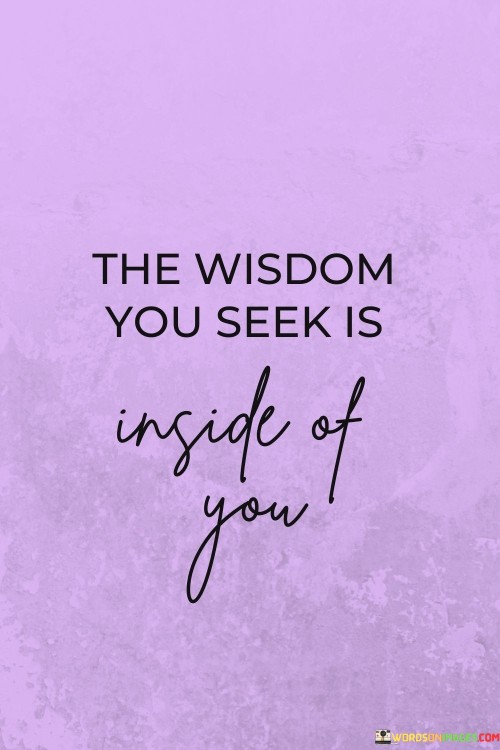 The quote suggests that the knowledge and insight one desires are already present within themselves. It implies that individuals possess the capacity to discover answers and understanding from their own inner resources, encouraging self-reflection and introspection as a path to wisdom.

In essence, the quote underscores the power of self-awareness and personal exploration. It promotes the idea that seeking wisdom externally might not be as effective as tapping into one's own thoughts, experiences, and intuition. The quote encourages individuals to trust in their innate ability to uncover solutions and guidance.

Ultimately, the quote serves as a reminder to look within for answers. It emphasizes the importance of self-trust and introspection as tools for personal growth and understanding. By recognizing the internal wisdom, individuals can navigate life's challenges with a stronger sense of confidence and clarity.