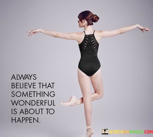 The quote "Always believe that something wonderful is about to happen" embodies a positive and hopeful outlook on life. It encourages anticipating goodness and maintaining optimism despite challenges. This mindset cultivates resilience and allows individuals to approach each day with enthusiasm, fostering an atmosphere of potential and possibility.

The quote emphasizes the power of belief in shaping reality. By nurturing a mindset that anticipates positive outcomes, individuals attract opportunities and open themselves to moments of joy and success. This perspective fuels motivation, ignites creativity, and bolsters the determination needed to pursue dreams and overcome obstacles.

Ultimately, the quote serves as a reminder that our beliefs influence our experiences. Embracing an attitude of hope and expectation creates a self-fulfilling prophecy, propelling us toward wonderful experiences. By holding onto this sentiment, individuals can embrace uncertainty with confidence, knowing that the anticipation of something remarkable can transform their journey.