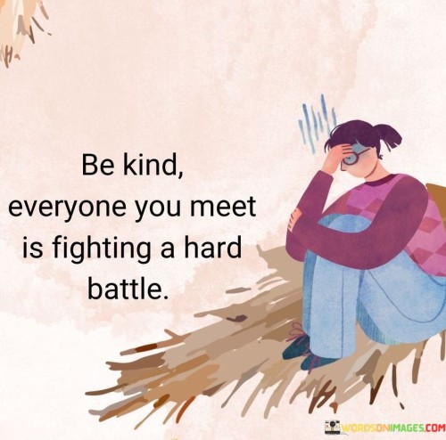 The quote "Be kind, everyone you meet is fighting a hard battle" embodies empathy and compassion. It reminds us that behind every person lies hidden struggles, urging us to extend kindness. Understanding that challenges are universal fosters a sense of connection, promoting a supportive and empathetic approach to interactions.

The quote emphasizes the significance of compassion. By considering others' battles, we cultivate understanding and refrain from judgment. Kindness becomes a powerful force, uplifting spirits and spreading positivity. This perspective encourages us to treat everyone with gentleness, recognizing the shared humanity in each individual.

Ultimately, the quote encourages a shift in perspective. It prompts us to view others through a lens of empathy, emphasizing our common experiences of difficulties. This awareness fuels acts of kindness, contributing to a more considerate and supportive society, where interactions are marked by understanding and goodwill.