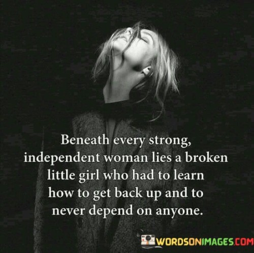 This quote delves into the resilience and strength of independent women, acknowledging that their inner strength often emerges from past struggles and challenges. It suggests that beneath their confident exterior, these women may carry wounds from their past, but they have learned to overcome them and rise again.

"Beneath every strong independent woman lies a broken little girl" recognizes that even the most empowered and self-reliant women may have faced difficult or traumatic experiences in their past. The phrase "broken little girl" symbolizes vulnerability and the impact of past hardships.

The quote emphasizes the transformative journey these women have undergone, as they "learned how to get back up and never depend on anyone." It speaks to their determination to rebuild themselves, becoming self-sufficient and resilient individuals who do not rely on others for their strength or happiness. In essence, this quote celebrates the inner strength and growth of independent women, acknowledging that their journey to independence might have been rooted in past challenges. It encourages recognizing and valuing the strength and resilience that emerges from overcoming difficulties and learning to stand on one's own, ultimately becoming empowered individuals who can navigate life with self-reliance and courage.