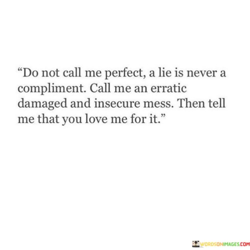 This quote challenges the notion of perfection and highlights the importance of authenticity and acceptance in a relationship. It suggests that being seen as perfect is not a compliment, as it often involves presenting a false image. Instead, the speaker prefers to be acknowledged as she truly is, flaws and all.

"Do not call me perfect, a lie is never a compliment" conveys that presenting oneself as flawless is disingenuous and insincere. It acknowledges that true love and appreciation should be based on honesty and genuine connection, not on an idealized version of oneself.

The quote continues by urging the person to be described as "an erratic, damaged, and insecure mess," highlighting vulnerability and imperfections. The speaker then requests to be loved for these aspects, recognizing that true love embraces both the strengths and weaknesses of a person. In essence, this quote advocates for the power of authenticity and vulnerability in a relationship. It encourages being genuine about one's struggles and imperfections and finding love and acceptance in the midst of those complexities. It speaks to the significance of being loved for one's true self, including the messy and insecure parts, rather than seeking approval based on a facade of perfection.