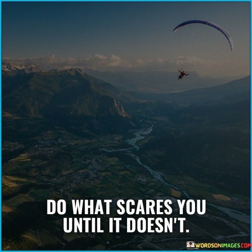 The quote "Do what scares you until it doesn't" encapsulates the idea of confronting fears for personal growth. It advocates facing fears head-on, challenging comfort zones repeatedly. With each confrontation, fear diminishes, and confidence grows, transforming apprehension into a catalyst for empowerment, resilience, and expanded horizons.

The quote promotes a mindset of gradual desensitization. By repeatedly engaging with fears, their grip weakens over time. This approach helps individuals build courage and adaptability, fostering an environment where they can navigate uncertainty and challenges with increasing ease and self-assuredness.

Ultimately, the quote encourages the cultivation of inner strength. It exemplifies a philosophy of embracing discomfort as a stepping stone to personal development. Through consistent efforts to conquer fears, individuals embark on a transformative journey, unraveling their potential and transcending limitations, ultimately leading to a more empowered and fulfilling life.