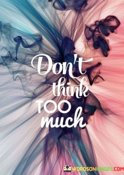 Sometimes, overthinking can be like a tangled web in your mind. This quote encourages simplicity – to not get lost in the labyrinth of your thoughts. Instead, it suggests embracing a more straightforward approach to life.

Overthinking can lead to anxiety, indecision, and unnecessary stress. By reminding you not to think too much, this quote advises letting go of unnecessary mental burdens. It's about trusting your instincts and not dissecting every situation to exhaustion.

It's important to strike a balance between reflection and action. While thinking is essential for problem-solving, dwelling excessively on every detail can hinder progress. So, take this quote as a gentle nudge to find clarity and make room for spontaneity in your life. Sometimes, the best decisions come when you let go and allow things to flow naturally.