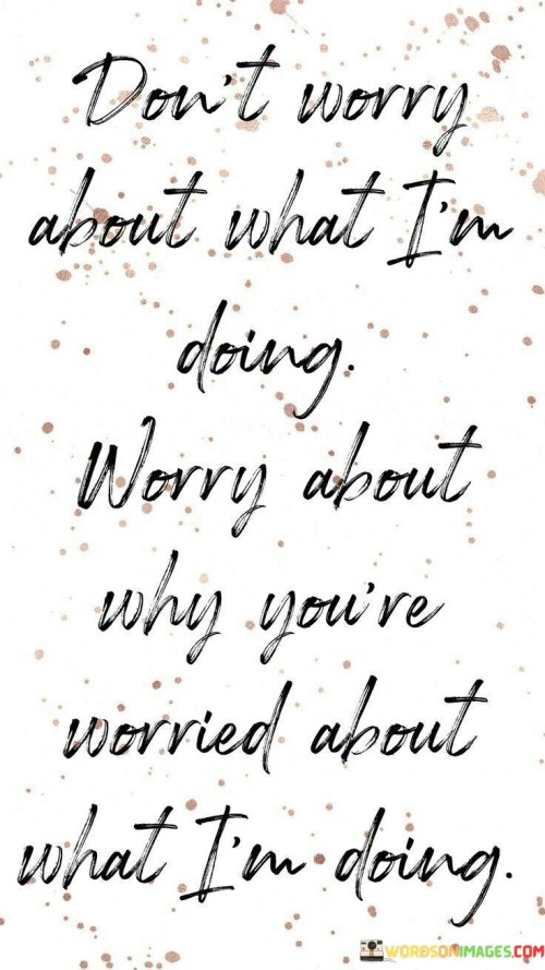 The quote "Don't worry about what I'm doing, worry about why you're worried about what I'm doing" challenges the observer's perspective. It prompts introspection, inviting individuals to examine their motivations for focusing on others. Instead of fixating on external actions, one should reflect on their own intentions and priorities, fostering self-awareness.

The quote highlights the futility of comparison and judgment. It suggests that preoccupation with others' actions may reflect insecurity or misplaced concern. Redirecting this energy towards self-improvement and meaningful pursuits empowers personal growth and redirects attention away from unnecessary distractions, nurturing a sense of purpose.

Ultimately, the quote encourages mindfulness and self-reflection. By questioning the source of one's preoccupation with others, individuals can unravel underlying emotions and motives. This introspection aids in fostering healthier thought patterns and attitudes, enabling them to focus on personal growth and fulfillment rather than external distractions.