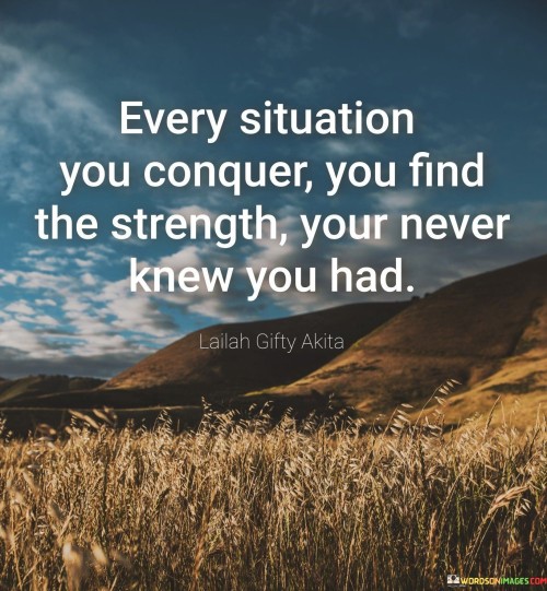 The quote "Every situation you conquer, you find the strength you never knew you had" illustrates the transformative nature of challenges. Overcoming difficulties reveals untapped reservoirs of inner strength. Each triumph contributes to personal growth, fostering resilience, confidence, and a deeper understanding of one's capabilities, nurturing self-discovery.

The quote underscores the importance of adversity in self-development. Successfully navigating obstacles builds character and empowers individuals to face future challenges with newfound courage. It encourages embracing difficulties as opportunities for growth, offering a chance to unveil latent capacities and inspiring a sense of accomplishment and self-assurance.

Ultimately, the quote celebrates the journey of self-discovery. Each conquered situation becomes a stepping stone to self-realization, demonstrating the vast potential within. As individuals triumph over various circumstances, they unveil layers of inner strength, fostering a sense of empowerment and a positive outlook on tackling life's uncertainties.