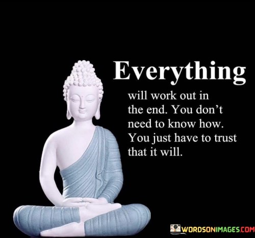 This quote emphasizes the importance of trust and faith in the face of uncertainty and challenges. It conveys the idea that even when things seem difficult or unclear, there is a belief that they will ultimately resolve themselves in a positive way.

The phrase "you don't need to know how" suggests that it's not always necessary to have a detailed plan or understanding of how a situation will be resolved. Instead, it encourages individuals to have trust and confidence that things will work out as they should, even if the path forward is unclear.

Overall, this quote encourages a perspective of optimism, patience, and faith in the outcome of life's challenges. It reminds us that sometimes, we don't need all the answers or a clear roadmap; we simply need to trust that, in the end, things will work out for the best.