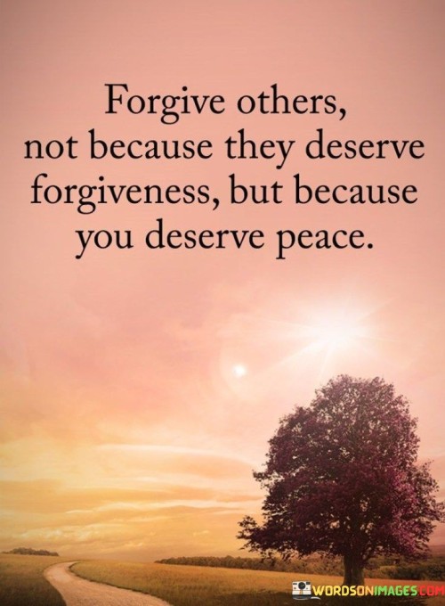 This quote emphasizes the significance of forgiveness as a means of finding inner peace and personal growth, rather than solely focusing on whether others deserve forgiveness.

"Forgive others not because they deserve forgiveness" acknowledges that forgiving someone may be challenging, especially if they have caused harm or hurt. However, the quote shifts the focus away from the wrongdoer's actions and redirects it towards the well-being of the person doing the forgiving.


In essence, this quote encourages individuals to prioritize their own emotional well-being by choosing forgiveness as a path to peace. It reminds us that letting go of anger and bitterness is a form of self-care, promoting emotional healing and personal growth. Rather than waiting for an apology or acknowledgment from others, forgiveness becomes an act of empowerment, allowing individuals to reclaim their emotional freedom and find serenity within themselves.