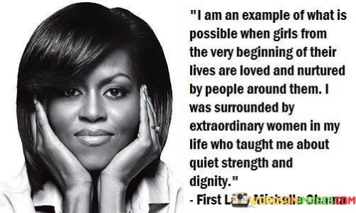 This quote celebrates the positive impact of love and nurturing on a girl's development and potential. It highlights the speaker's personal experience of being surrounded by extraordinary women from an early age, which influenced her growth and character.

"I am an example of what is possible when girls from the very beginning of their lives are loved and nurtured by people around them" emphasizes the importance of early support and care in shaping a girl's future. It suggests that a foundation of love and encouragement can lead to significant achievements and personal growth.


In essence, this quote emphasizes the profound influence of a nurturing and supportive environment on a girl's journey to success. It celebrates the power of positive role models who teach important values and shape the character of young girls. By being surrounded by extraordinary women who exemplify strength and dignity, the speaker became an example of the possibilities that unfold when girls are loved and empowered from an early age.