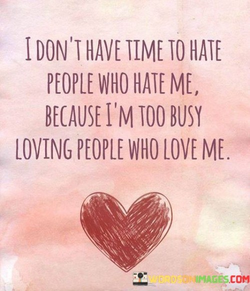 This quote conveys a positive and focused outlook on life. In the first part, the speaker states that they don't waste their time hating those who dislike them. Instead, they explain that their energy is dedicated to something more meaningful. The second part reveals that they are preoccupied with loving those who care for them.

The quote emphasizes the importance of prioritizing positive emotions and relationships. It encourages letting go of negativity and channeling one's time and emotions towards those who reciprocate love. This mindset promotes emotional well-being and personal growth by redirecting attention towards nurturing supportive connections.

In essence, the quote encapsulates a philosophy of choosing love over hate and investing in relationships that bring joy and fulfillment. It reflects the idea that our time and emotional energy are valuable resources that should be used wisely to foster positivity and meaningful bonds.