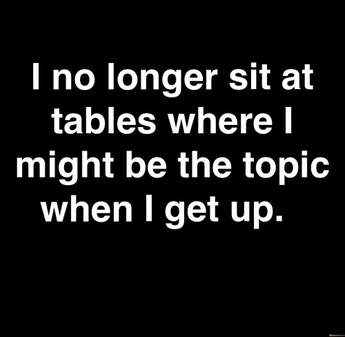 The quote "I no longer sit at tables where I might be the topic when I get up" reflects self-respect and boundary-setting. It signifies a shift away from environments where one's presence invites gossip or negativity. This decision empowers individuals to prioritize their well-being and distance themselves from situations that undermine their sense of worth.

The quote highlights the importance of toxic-free spaces. By avoiding settings where personal discussions occur behind one's back, individuals protect their emotional health and integrity. This choice encourages a focus on uplifting interactions, fostering relationships where respect and genuine connection thrive.

Ultimately, the quote promotes self-care and positive social dynamics. It encourages individuals to surround themselves with people who uplift and value them, creating a supportive environment that nourishes personal growth and well-being. This shift reinforces the significance of healthy boundaries and respectful interactions in nurturing fulfilling relationships.