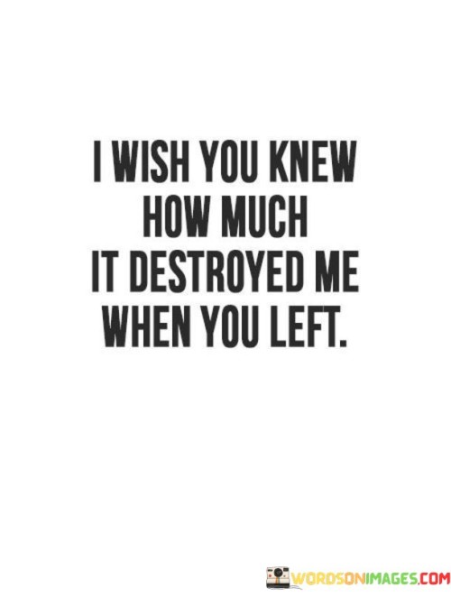 The quote encapsulates the profound pain of abandonment. "Destroyed me when you left" signifies emotional devastation. "I wish you knew" expresses the desire for understanding. The quote conveys the heavy toll of the person's departure on the speaker's well-being.

The quote underscores the emotional impact of separation. It highlights the hidden depth of suffering caused by their departure. "I wish you knew" reflects the yearning for empathy and the hope that the other person comprehends the extent of the emotional turmoil.

In essence, the quote speaks to the depth of emotional distress. It emphasizes the desire for acknowledgment and understanding of the pain inflicted by their absence. The quote captures the silent suffering endured when someone important leaves, emphasizing the importance of empathy in recognizing the emotional scars left behind.