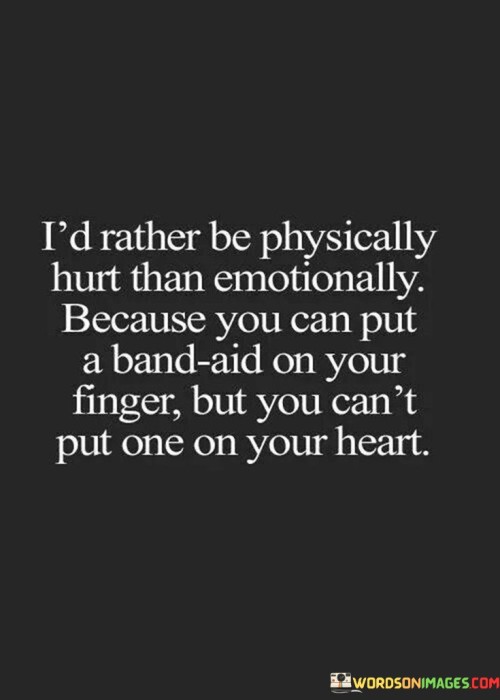 The quote highlights the contrasting nature of physical and emotional pain. "Rather be physically hurt" suggests a preference for tangible pain. "Emotionally" signifies intangible suffering. The quote underscores the difficulty of healing emotional wounds compared to physical ones.

The quote emphasizes the power of symbolism. "Band-aid on your finger" illustrates a simple remedy for physical pain. "Can't put one on your heart" symbolizes the complexity of emotional pain, emphasizing the inadequacy of a simple solution.

In essence, the quote speaks to the depth of emotional pain. It emphasizes the lasting impact of emotional wounds and the challenges of healing them compared to physical injuries. The quote captures the sentiment that emotional scars are often more profound and enduring than physical ones.