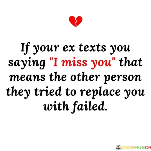 This quote humorously suggests that if an ex-partner reaches out and says they miss you, it's an indication that their attempt to replace you with someone else was unsuccessful.

The quote highlights the notion that the ex's return or admission of missing you implies that their efforts to move on didn't go as planned.

In essence, the quote speaks to the idea that emotions and connections aren't easily replaceable. It's a playful commentary on the dynamics of relationships and the recognition that people often realize the value of what they had after it's gone. It underscores the complexities of human emotions and the potential for reevaluating past choices.