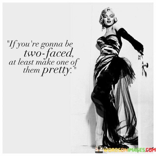 The quote, "If you're gonna be two-faced, at least make one of them pretty," cleverly criticizes duplicity and insincerity while injecting a touch of humor. The speaker implies that if someone chooses to be deceitful or show different sides of their personality to different people, they should, at the very least, attempt to make one of those facades appealing or attractive. This statement highlights the absurdity of being deceptive and encourages a level of authenticity and aesthetics, even in duplicity.

By employing wit, the quote suggests that being two-faced is not a commendable trait, but if someone insists on engaging in such behavior, they should try to make it visually pleasing. This playful remark also underscores the value of genuine personalities and honest interactions. It advises against trying to manipulate or deceive others through disingenuous behaviors, urging individuals to embrace their true selves and maintain consistency in their actions and words.