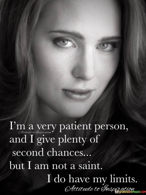 The quote, "I'm a very patient person, and I give plenty of second chances, but I am not a saint; I do have my limits," portrays the speaker as understanding and forgiving, but also emphasizes their human nature and boundaries. They express their willingness to be patient with others and offer multiple opportunities for redemption. However, the statement acknowledges that everyone has their breaking point, and the speaker is no exception.

The quote conveys a sense of compassion and empathy, indicating that the speaker is open to giving people the benefit of the doubt and allowing room for growth and improvement. Yet, it also serves as a gentle warning that there is a limit to their patience and willingness to forgive. This boundary is a reminder that despite their capacity for understanding, they are still human and have their emotional limitations.

Overall, the quote reflects a balanced approach to dealing with others, one that considers both patience and self-preservation. It encourages understanding and empathy while reminding us that even those who are forgiving have their thresholds, and it's essential to respect those limits.