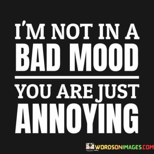 The quote reflects a perspective on mood and annoyance. "Not in a bad mood" suggests a neutral disposition. "You are just annoying" attributes the annoyance to another person's behavior. The quote conveys that the speaker's mood is influenced by the irritating actions of someone else.

The quote underscores the impact of others' behavior on one's mood. It highlights the recognition of external factors contributing to annoyance. "You are just annoying" places the responsibility on the other person, emphasizing the influence of their actions on the speaker's emotional state.

In essence, the quote speaks to the dynamic between personal mood and external stimuli. It conveys the idea that one's mood can be shaped by the behavior of others, highlighting the importance of considering how our actions affect those around us.