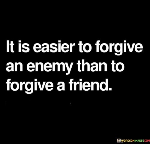 The quote, "It is easier to forgive an enemy than to forgive a friend," delves into the complexities of forgiveness within different relationships. It suggests that forgiving someone who has intentionally harmed or wronged us (an enemy) can be comparatively easier than forgiving a friend who has betrayed our trust or hurt us deeply. The statement acknowledges the emotional impact of betrayal from someone close to us, making forgiveness a more challenging process.

Forgiving an enemy may involve a sense of detachment or a clear recognition of their negative intentions, making it somewhat easier to let go of the resentment. On the other hand, forgiving a friend involves reconciling conflicting emotions, as we may still care for the person despite their actions. The quote highlights the depth of hurt that can arise from a breach of trust within a close relationship, which can make the forgiveness journey more arduous.

Ultimately, the quote serves as a reminder of the complexities of human relationships and emotions. It suggests that forgiveness is not a one-size-fits-all process and can vary significantly depending on the context and the nature of the relationship. Understanding these nuances can help individuals navigate the path to forgiveness and healing in their own unique situations.