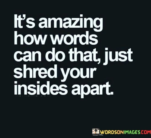 The quote reflects on the power of words to cause emotional pain. "Words can do that" alludes to their impact. "Shred your inside apart" signifies the depth of emotional harm. The quote conveys the astonishing ability of words to cause inner turmoil.

The quote underscores the emotional vulnerability to language. It highlights the potential for words to inflict deep emotional wounds. "Shred your inside apart" reflects the intensity of emotional pain that words can evoke, emphasizing the sensitivity of our inner selves.

In essence, the quote speaks to the profound effect of hurtful words. It emphasizes the emotional devastation that language can bring, highlighting the need for kindness and consideration in communication to avoid causing unnecessary emotional harm to others.