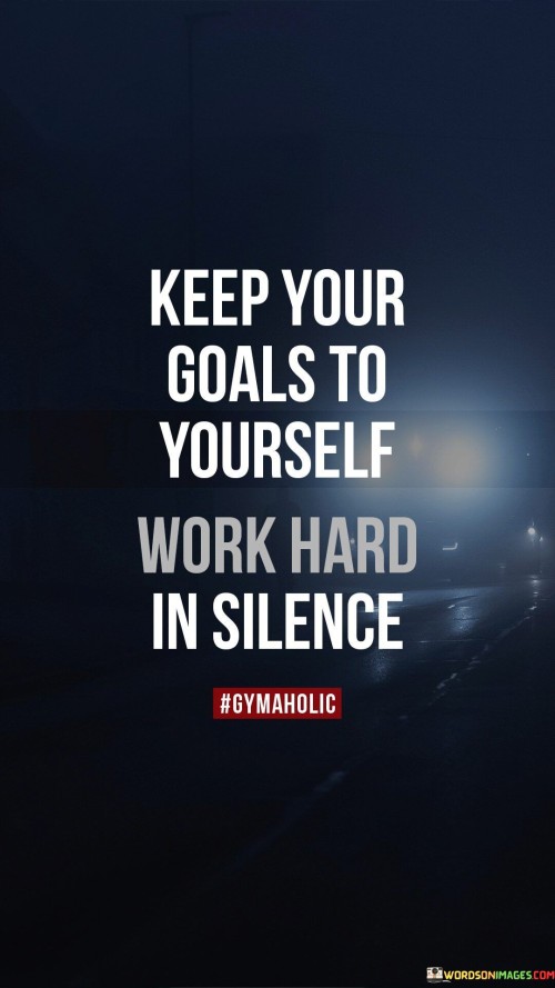 The quote "Keep your goals yourself, work hard in silence" advocates privacy and focus. It implies that sharing goals may invite distractions or negativity. Maintaining silence about ambitions protects them from external influences, allowing dedicated effort to thrive without undue pressure or opinions.

The quote highlights the value of dedication. Working in silence fosters concentration and minimizes external distractions. This approach enables individuals to channel their energy and efforts fully, ensuring a more focused and effective journey towards accomplishing their goals.

Ultimately, the quote promotes a personal and deliberate path. By guarding goals and exerting effort quietly, individuals can nurture their ambitions with undivided attention. This approach enhances self-discipline, allowing for a more genuine and purposeful pursuit of success, free from external noise and potential hindrances.