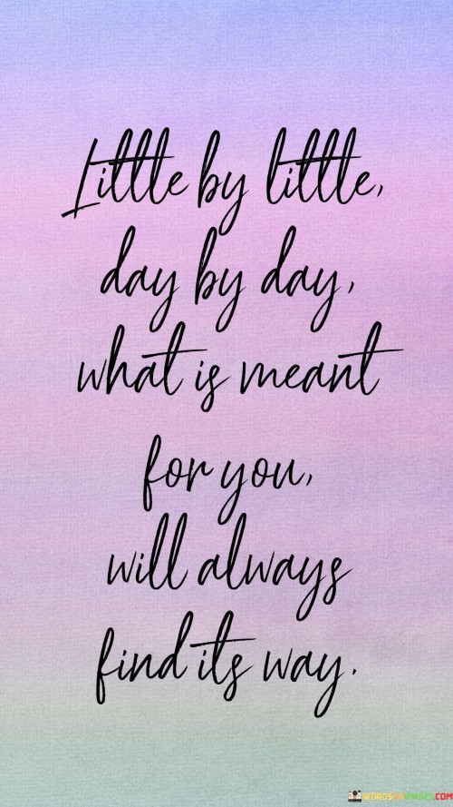 The quote, "Little by little, day by day, what is meant for you will always find its way," emphasizes the idea of patience and trust in the unfolding of destiny. It suggests that success, opportunities, or positive outcomes will gradually come to fruition through consistent effort and perseverance. By taking small steps each day, one can make steady progress towards their goals.

The phrase "what is meant for you will always find its way" conveys the notion that there is a natural course to life, and things that are truly destined to happen will eventually manifest in one's life. This can offer solace during times of uncertainty or when facing challenges, encouraging individuals to remain steadfast in their pursuits, knowing that the right path will reveal itself in due time.

In essence, the quote encourages a mindful and patient approach to life, advocating for the power of incremental progress and the trust in the universe's unfolding. It reminds individuals to focus on their journey, embracing the process, and having faith that their efforts will lead them to the opportunities and experiences meant for them.