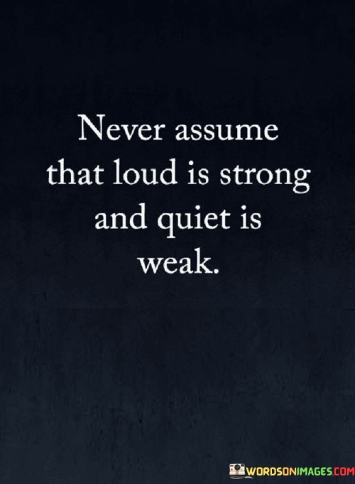 The quote "Never assume that loud is strong and quiet is weak" challenges stereotypes. It advises against making judgments based on outward appearances. Loudness doesn't necessarily equate to strength, nor does quietness imply weakness. It advocates looking beyond surface impressions to truly understand the depth and potential within individuals.

The quote underscores the importance of perception. It promotes a balanced perspective, recognizing that strengths manifest differently. Quiet individuals may possess immense wisdom and determination, while loudness may mask insecurities. It encourages breaking free from preconceived notions and appreciating diverse expressions of strength.

Ultimately, the quote champions respect for individual differences. By acknowledging that strength exists in various forms, it discourages assumptions that undermine the value of quieter or less expressive individuals. Embracing this principle promotes inclusivity, fostering a society that honors and empowers people for their unique qualities and contributions.